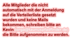 Alle Mitglieder die nicht automatisch mit der Anmeldung auf die Verteilerliste gesetzt wurden und keine Mails bekommen, schreiben bitte an Kevin (orga@taunuspfadfinder.de) die Bitte aufgenommen zu werden.